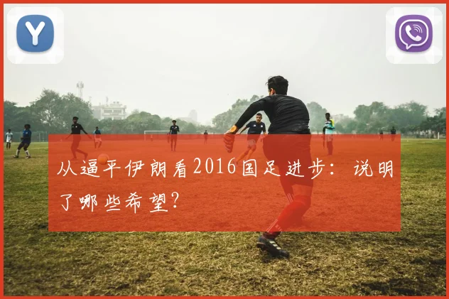 从逼平伊朗看2016国足进步:说明了哪些希望?