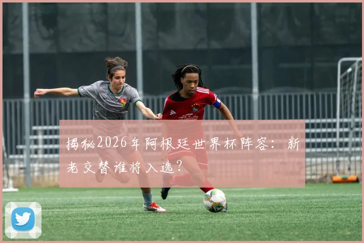 揭秘2026年阿根廷世界杯阵容：新老交替谁将入选？