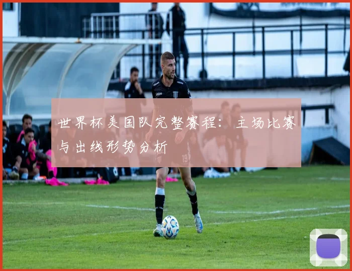 世界杯美国队完整赛程：主场比赛与出线形势分析