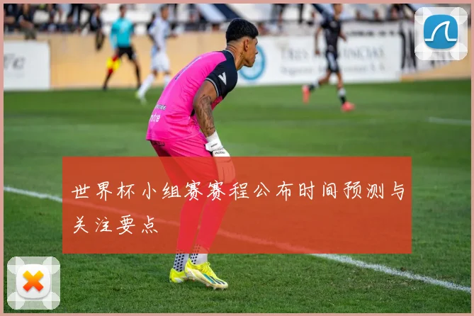 世界杯小组赛赛程公布时间预测与关注要点